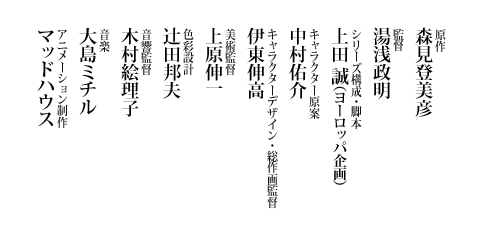 原作：森見登美彦「四畳半神話大系」（太田出版、角川文庫刊）／監督：湯浅政明／シリーズ構成・脚本：上田 誠(ヨーロッパ企画)／キャラクター原案：中村佑介／キャラクターデザイン・総作画監督：伊東伸高／美術監督：上原伸一／色彩設計：辻田邦夫／音響監督：木村絵理子／音楽：大島ミチル／アニメーション制作：マッドハウス